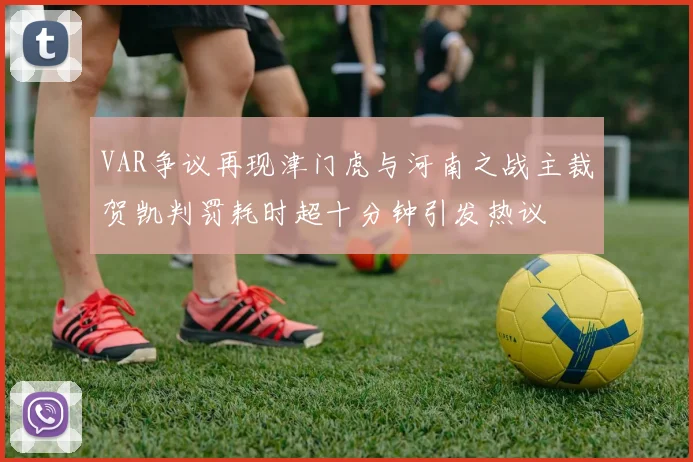 VAR争议再现津门虎与河南之战主裁贺凯判罚耗时超十分钟引发热议