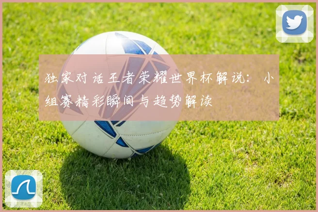 独家对话王者荣耀世界杯解说：小组赛精彩瞬间与趋势解读