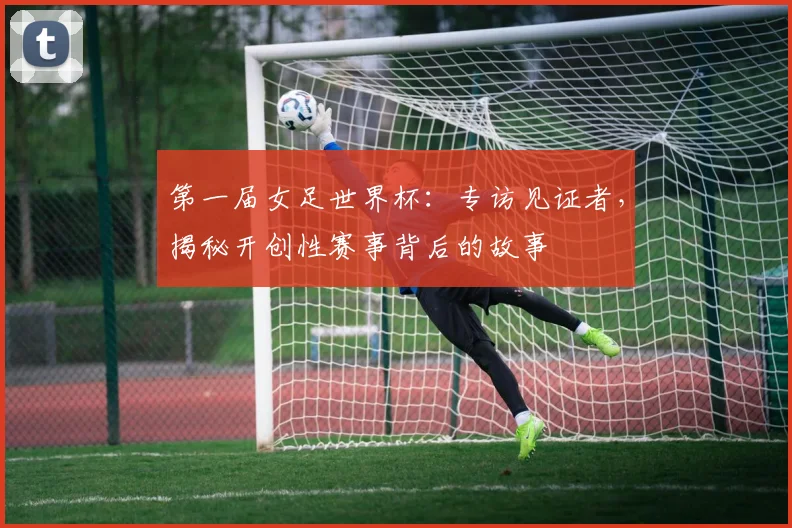 第一届女足世界杯：专访见证者，揭秘开创性赛事背后的故事