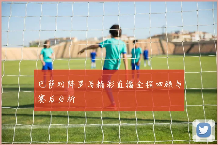巴萨对阵罗马精彩直播全程回顾与赛后分析