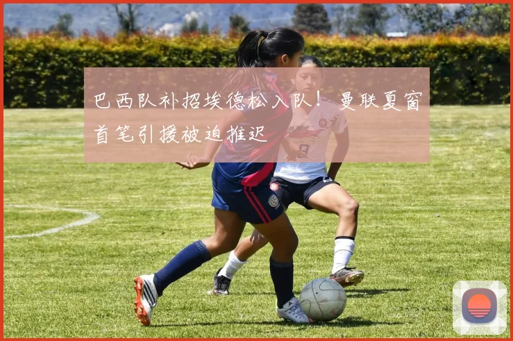 巴西队补招埃德松入队！曼联夏窗首笔引援被迫推迟