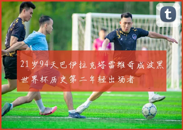 21岁94天巴伊拉克塔雷维奇成波黑世界杯历史第二年轻出场者