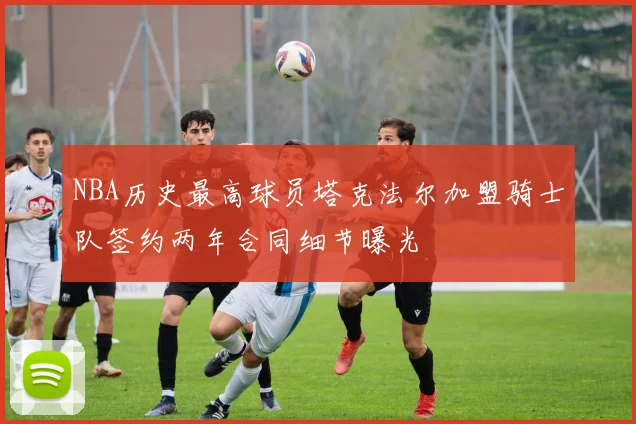 NBA历史最高球员塔克法尔加盟骑士队签约两年合同细节曝光